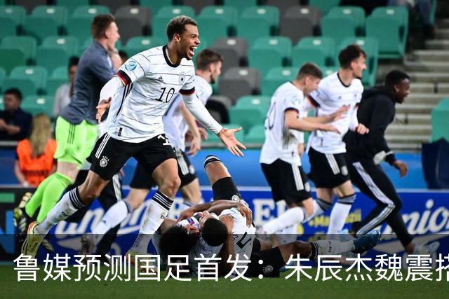 鲁媒预测国足首发：朱辰杰魏震搭档中后卫，韦世豪张玉宁挑大梁